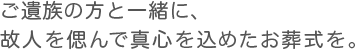 ご遺族の方と一緒に、故人を偲んで真心を込めたお葬式を。